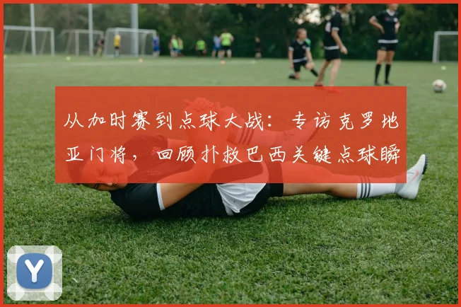 从加时赛到点球大战：专访克罗地亚门将，回顾扑救巴西关键点球瞬间