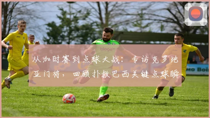 从加时赛到点球大战：专访克罗地亚门将，回顾扑救巴西关键点球瞬间