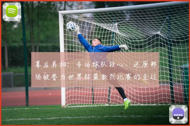 幕后真相：专访球队核心，还原那场被誉为世界杯最激烈比赛的全过程