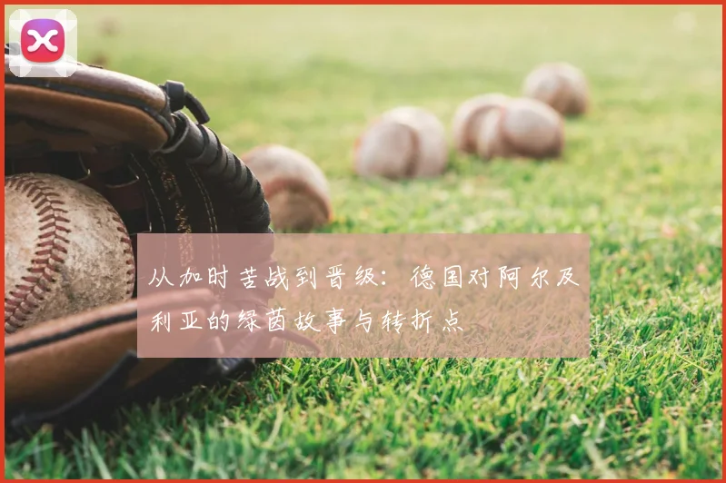 从加时苦战到晋级：德国对阿尔及利亚的绿茵故事与转折点