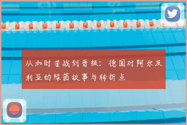 从加时苦战到晋级：德国对阿尔及利亚的绿茵故事与转折点