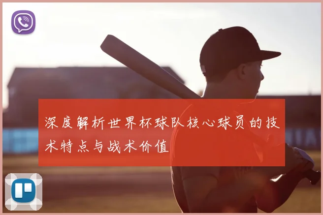 深度解析世界杯球队核心球员的技术特点与战术价值
