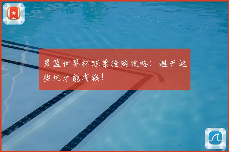 男篮世界杯球票抢购攻略:避开这些坑才能省钱!