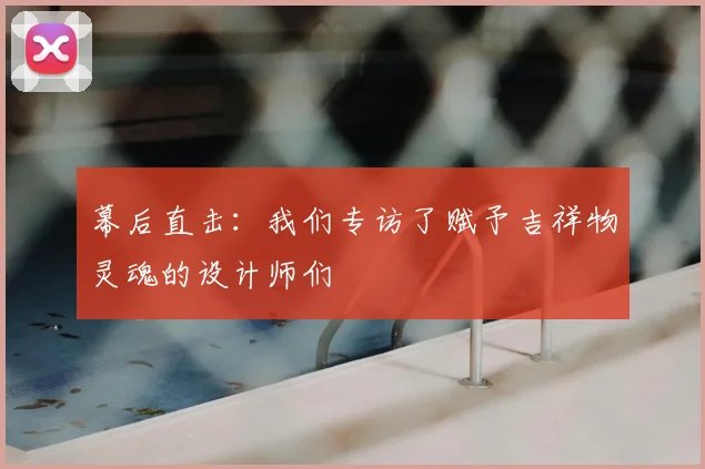幕后直击：我们专访了赋予吉祥物灵魂的设计师们