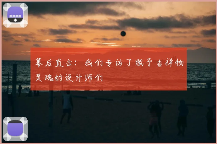 幕后直击：我们专访了赋予吉祥物灵魂的设计师们