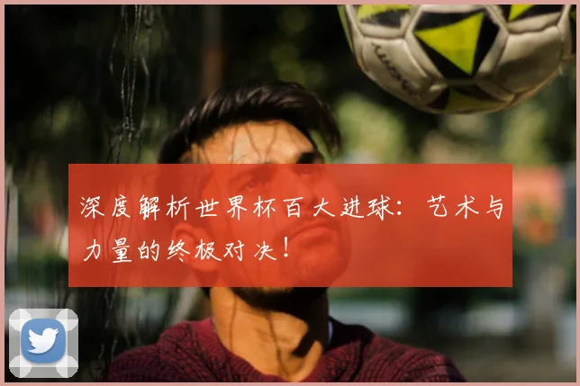 深度解析世界杯百大进球：艺术与力量的终极对决！