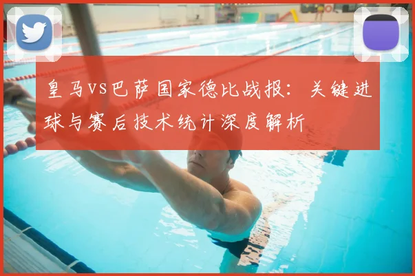 皇马vs巴萨国家德比战报：关键进球与赛后技术统计深度解析