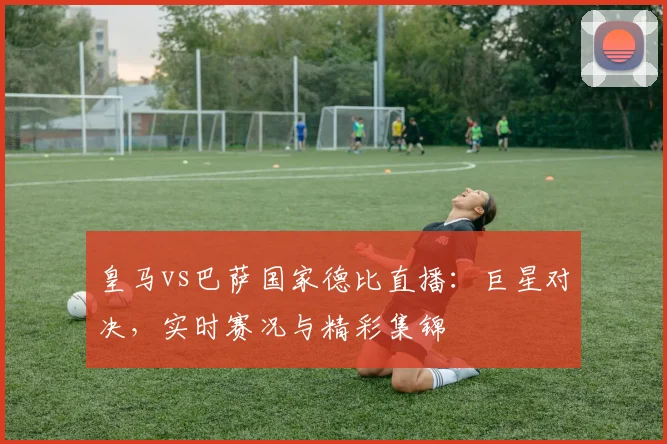 皇马vs巴萨国家德比直播：巨星对决，实时赛况与精彩集锦
