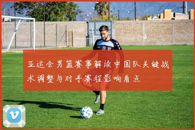 亚运会男篮赛事解读中国队关键战术调整与对手赛程影响看点