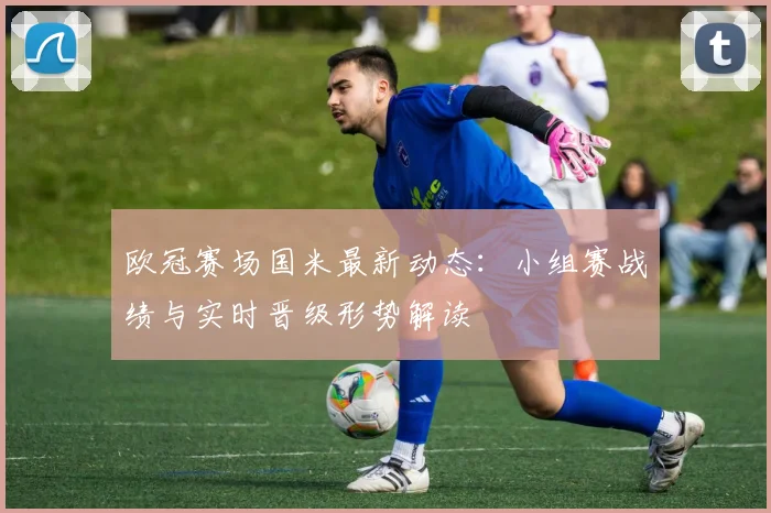 欧冠赛场国米最新动态：小组赛战绩与实时晋级形势解读
