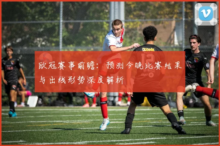 欧冠赛事前瞻：预测今晚比赛结果与出线形势深度解析