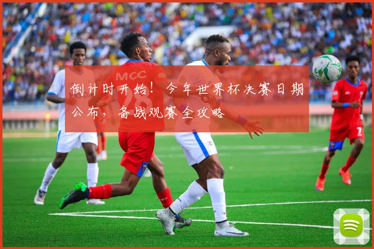 倒计时开始！今年世界杯决赛日期公布，备战观赛全攻略