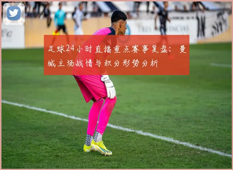 足球24小时直播重点赛事复盘：曼城主场战情与积分形势分析