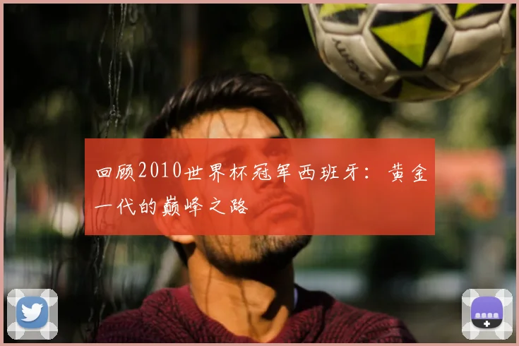 回顾2010世界杯冠军西班牙：黄金一代的巅峰之路